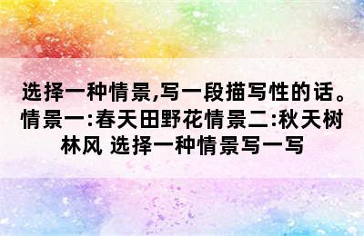 选择一种情景,写一段描写性的话。情景一:春天田野花情景二:秋天树林风 选择一种情景写一写